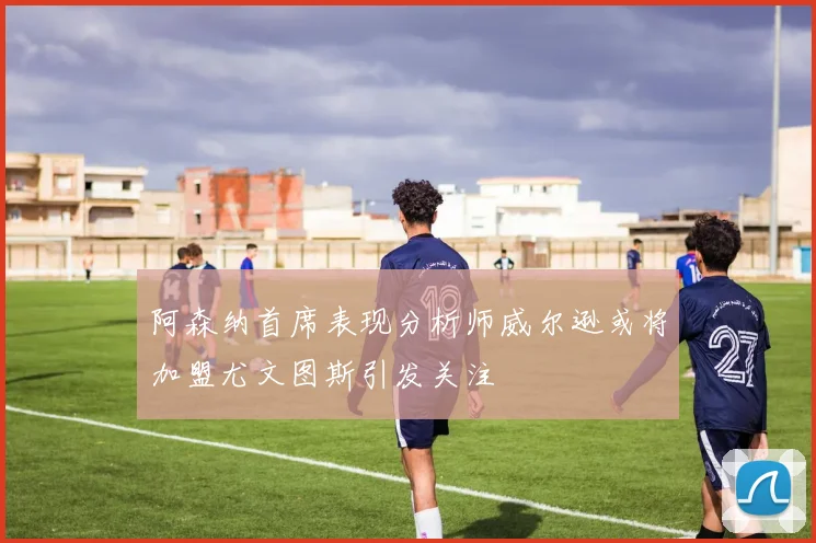 阿森纳首席表现分析师威尔逊或将加盟尤文图斯引发关注