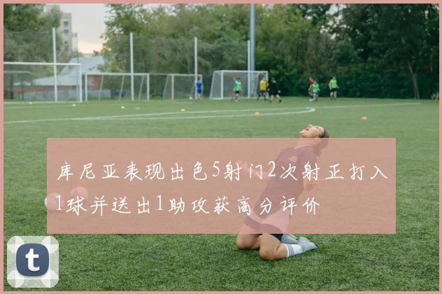 库尼亚表现出色5射门2次射正打入1球并送出1助攻获高分评价