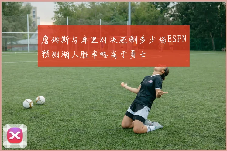詹姆斯与库里对决还剩多少场ESPN预测湖人胜率略高于勇士