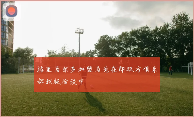 格里马尔多加盟马竞在即双方俱乐部积极洽谈中