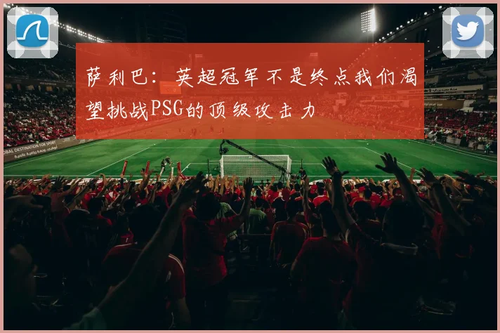 萨利巴：英超冠军不是终点我们渴望挑战PSG的顶级攻击力