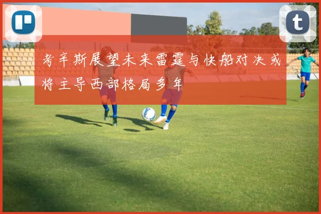 考辛斯展望未来雷霆与快船对决或将主导西部格局多年