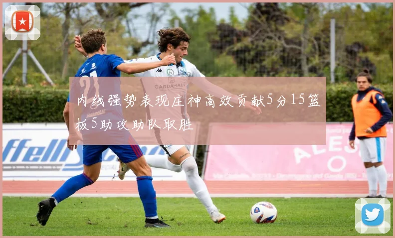 内线强势表现庄神高效贡献5分15篮板5助攻助队取胜
