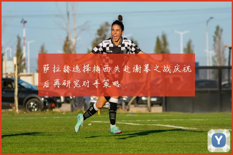 萨拉赫选择梅西共赴谢幕之战庆祝后再研究对手策略