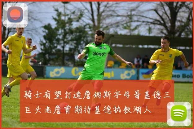 骑士有望打造詹姆斯字母哥基德三巨头老詹曾期待基德执教湖人