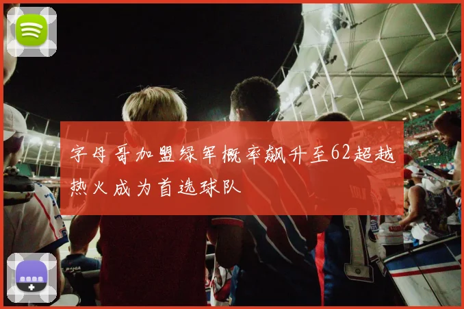 字母哥加盟绿军概率飙升至62超越热火成为首选球队