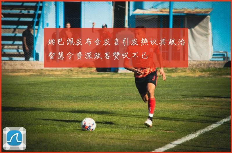 姆巴佩发布会发言引发热议其政治智慧令资深政客赞叹不已