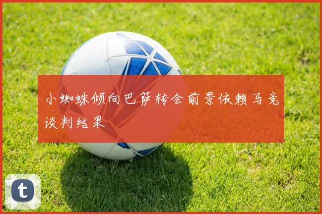 小蜘蛛倾向巴萨转会前景依赖马竞谈判结果