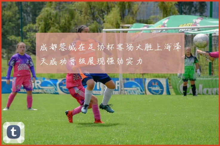 成都蓉城在足协杯客场大胜上海泽天成功晋级展现强劲实力