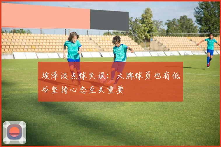 埃泽谈点球失误：大牌球员也有低谷坚持心态至关重要