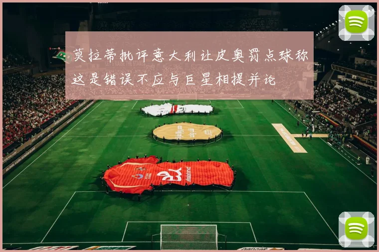 莫拉蒂批评意大利让皮奥罚点球称这是错误不应与巨星相提并论
