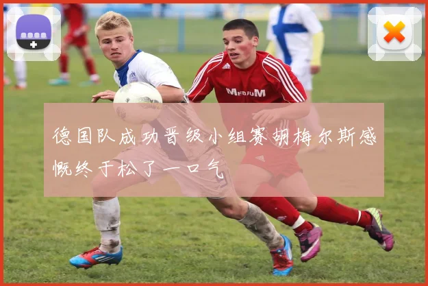 德国队成功晋级小组赛胡梅尔斯感慨终于松了一口气