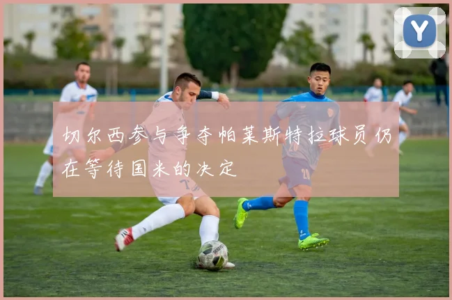 切尔西参与争夺帕莱斯特拉球员仍在等待国米的决定