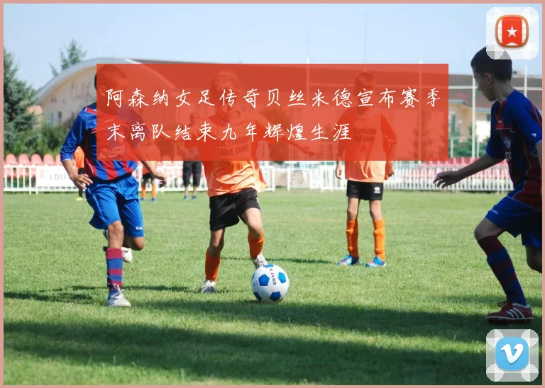 阿森纳女足传奇贝丝米德宣布赛季末离队结束九年辉煌生涯