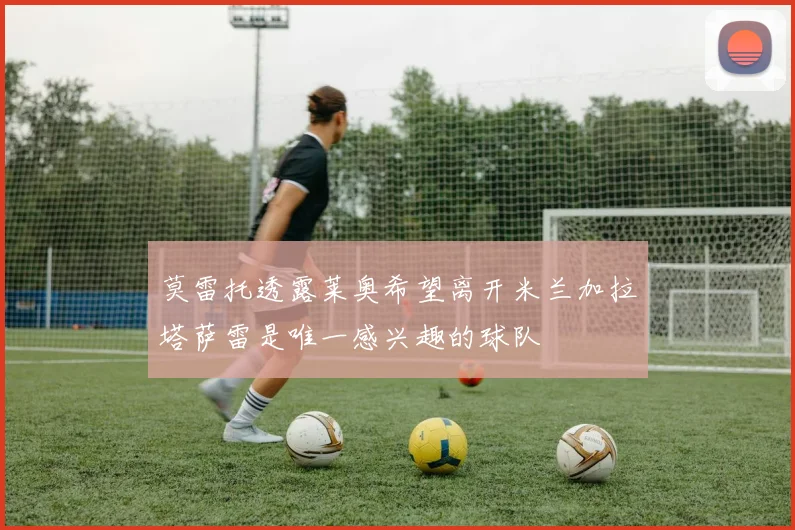 莫雷托透露莱奥希望离开米兰加拉塔萨雷是唯一感兴趣的球队
