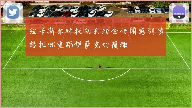 纽卡斯尔对托纳利转会传闻感到愤怒担忧重蹈伊萨克的覆辙